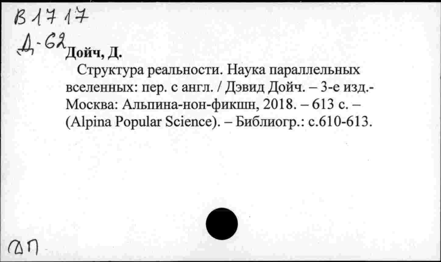 ﻿Дойч, Д.
Структура реальности. Наука параллельных вселенных: пер. с англ. / Дэвид Дойч. - 3-е изд.-Москва: Альпина-нон-фикшн, 2018.-613 с. — (Alpina Popular Science). - Библиогр.: с.610-613.
